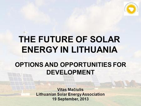 THE FUTURE OF SOLAR ENERGY IN LITHUANIA OPTIONS AND OPPORTUNITIES FOR DEVELOPMENT Vitas Mačiulis Lithuanian Solar Energy Association 19 September, 2013.