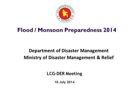 LCG-DER Meeting 10 July 2014 Flood / Monsoon Preparedness 2014 Department of Disaster Management Ministry of Disaster Management & Relief.