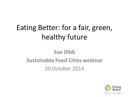 Eating Better: for a fair, green, healthy future Sue Dibb Sustainable Food Cities webinar 20 October 2014.