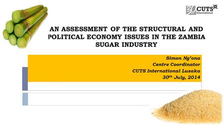 AN ASSESSMENT OF THE STRUCTURAL AND POLITICAL ECONOMY ISSUES IN THE ZAMBIA SUGAR INDUSTRY Simon Ng’ona Centre Coordinator CUTS International Lusaka 30.
