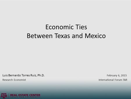 Economic Ties Between Texas and Mexico Luis Bernardo Torres Ruiz, Ph.D. February 6, 2015 Research Economist International Forum TAR.