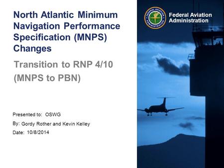 Presented to: By: Date: Federal Aviation Administration Transition to RNP 4/10 (MNPS to PBN) OSWG Gordy Rother and Kevin Kelley 10/8/2014 North Atlantic.
