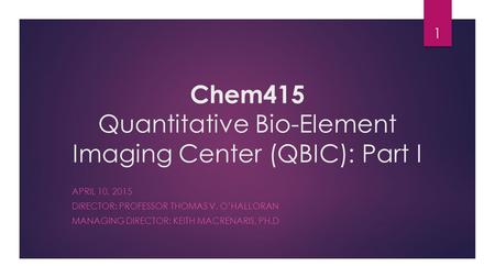 Chem415 Quantitative Bio-Element Imaging Center (QBIC): Part I APRIL 10, 2015 DIRECTOR: PROFESSOR THOMAS V. O’HALLORAN MANAGING DIRECTOR: KEITH MACRENARIS,