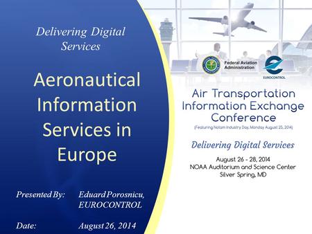 Delivering Digital Services Aeronautical Information Services in Europe Presented By: Eduard Porosnicu, EUROCONTROL Date:August 26, 2014.