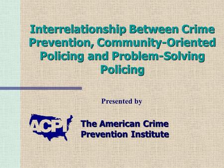 Interrelationship Between Crime Prevention, Community-Oriented Policing and Problem-Solving Policing The American Crime Prevention Institute Presented.