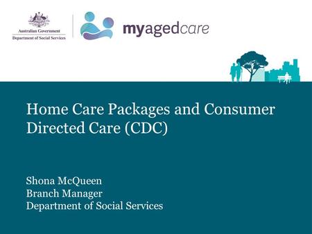 Home Care Packages and Consumer Directed Care (CDC) Shona McQueen Branch Manager Department of Social Services.