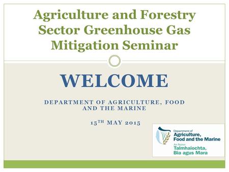 WELCOME DEPARTMENT OF AGRICULTURE, FOOD AND THE MARINE 15 TH MAY 2015 Agriculture and Forestry Sector Greenhouse Gas Mitigation Seminar.