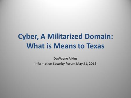 DuWayne Aikins Information Security Forum May 21, 2015 Cyber, A Militarized Domain: What is Means to Texas.