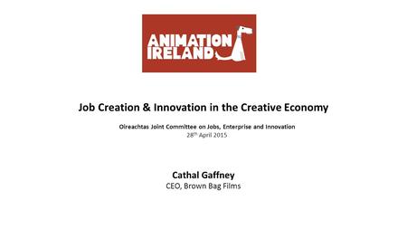 Job Creation & Innovation in the Creative Economy Oireachtas Joint Committee on Jobs, Enterprise and Innovation 28 th April 2015 Cathal Gaffney CEO, Brown.