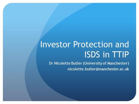 Investor Protection and ISDS in TTIP Dr Nicolette Butler (University of Manchester)