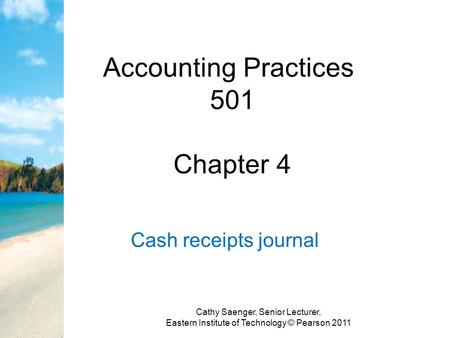 Accounting Practices 501 Chapter 4 Cash receipts journal Cathy Saenger, Senior Lecturer, Eastern Institute of Technology © Pearson 2011.