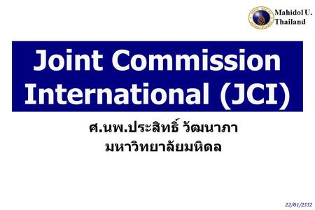Mahidol U. Thailand 22/01/2552 Joint Commission International (JCI) ศ. นพ. ประสิทธิ์ วัฒนาภา มหาวิทยาลัยมหิดล.