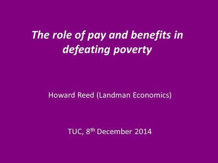 The role of pay and benefits in defeating poverty Howard Reed (Landman Economics) TUC, 8 th December 2014.