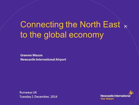 Connecting the North East to the global economy Graeme Mason Newcastle International Airport Runways UK Tuesday 2 December, 2014.