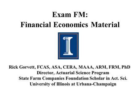 Exam FM: Financial Economics Material Rick Gorvett, FCAS, ASA, CERA, MAAA, ARM, FRM, PhD Director, Actuarial Science Program State Farm Companies Foundation.