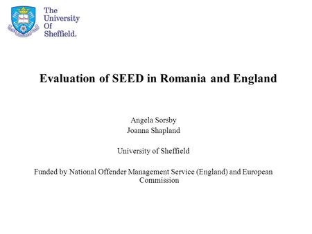 Evaluation of SEED in Romania and England Angela Sorsby Joanna Shapland University of Sheffield Funded by National Offender Management Service (England)