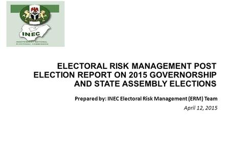 ELECTORAL RISK MANAGEMENT POST ELECTION REPORT ON 2015 GOVERNORSHIP AND STATE ASSEMBLY ELECTIONS Prepared by: INEC Electoral Risk Management (ERM) Team.