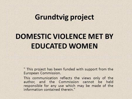 Grundtvig project DOMESTIC VIOLENCE MET BY EDUCATED WOMEN  This project has been funded with support from the European Commission. This communication.