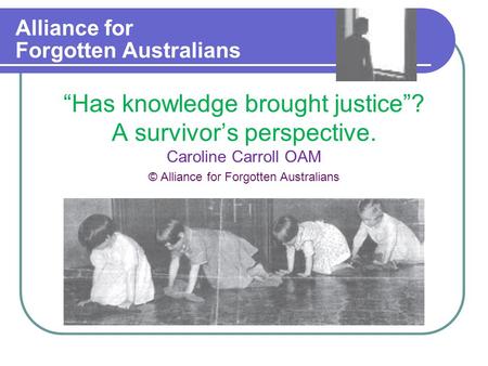 Alliance for Forgotten Australians “Has knowledge brought justice”? A survivor’s perspective. Caroline Carroll OAM © Alliance for Forgotten Australians.