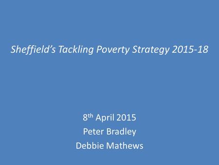 Sheffield’s Tackling Poverty Strategy 2015-18 8 th April 2015 Peter Bradley Debbie Mathews.