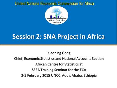 African Centre for Statistics United Nations Economic Commission for Africa Session 2: SNA Project in Africa Xiaoning Gong Chief, Economic Statistics and.