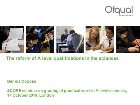The reform of A level qualifications in the sciences Dennis Opposs SCORE seminar on grading of practical work in A level sciences, 17 October 2014, London.