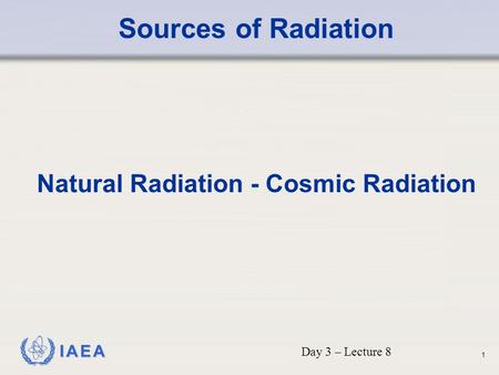 IAEA Sources of Radiation Natural Radiation - Cosmic Radiation Day 3 – Lecture 8 1.