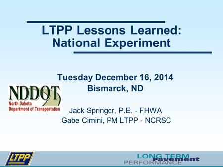 LTPP Lessons Learned: National Experiment Tuesday December 16, 2014 Bismarck, ND Jack Springer, P.E. - FHWA Gabe Cimini, PM LTPP - NCRSC.