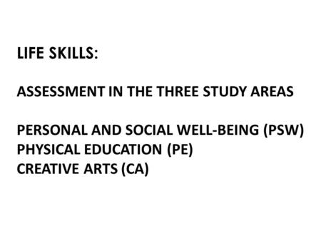 LIFE SKILLS: ASSESSMENT IN THE THREE STUDY AREAS PERSONAL AND SOCIAL WELL-BEING (PSW) PHYSICAL EDUCATION (PE) CREATIVE ARTS (CA)