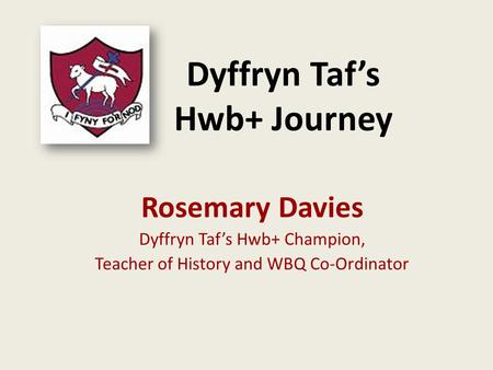 Dyffryn Taf’s Hwb+ Journey Rosemary Davies Dyffryn Taf’s Hwb+ Champion, Teacher of History and WBQ Co-Ordinator.