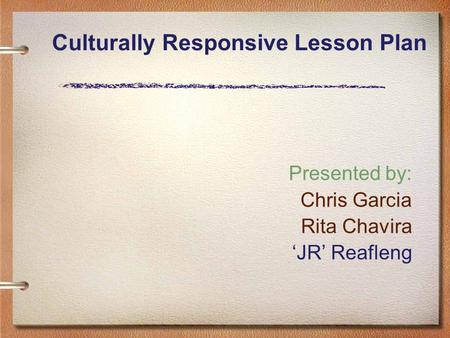 Culturally Responsive Lesson Plan Presented by: Chris Garcia Rita Chavira ‘JR’ Reafleng.