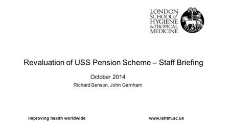 Revaluation of USS Pension Scheme – Staff Briefing October 2014 Richard Benson, John Garnham Improving health worldwidewww.lshtm.ac.uk.