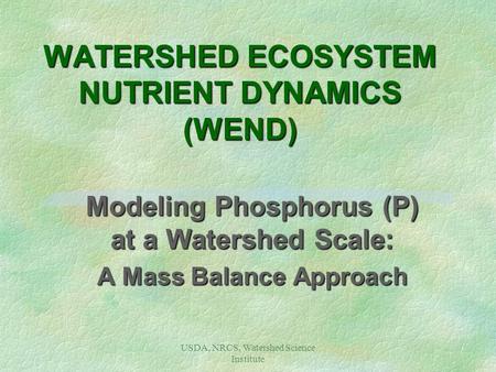 USDA, NRCS, Watershed Science Institute WATERSHED ECOSYSTEM NUTRIENT DYNAMICS (WEND) Modeling Phosphorus (P) at a Watershed Scale: A Mass Balance Approach.