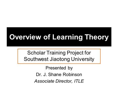 Overview of Learning Theory Scholar Training Project for Southwest Jiaotong University Presented by Dr. J. Shane Robinson Associate Director, ITLE.