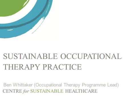CENTRE for SUSTAINABLE HEALTHCARE SUSTAINABLE OCCUPATIONAL THERAPY PRACTICE Ben Whittaker (Occupational Therapy Programme Lead)