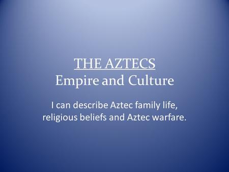 THE AZTECS Empire and Culture I can describe Aztec family life, religious beliefs and Aztec warfare.