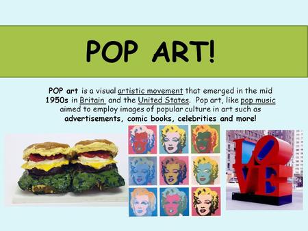 POP ART! POP art is a visual artistic movement that emerged in the mid 1950s in Britain and the United States. Pop art, like pop music aimed to employ.