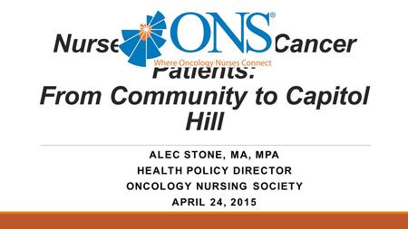 Nurses Caring for Cancer Patients: From Community to Capitol Hill ALEC STONE, MA, MPA HEALTH POLICY DIRECTOR ONCOLOGY NURSING SOCIETY APRIL 24, 2015.