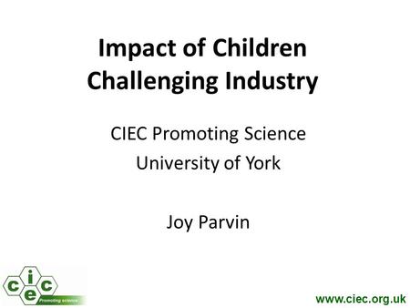 Www.ciec.org.uk Impact of Children Challenging Industry CIEC Promoting Science University of York Joy Parvin.