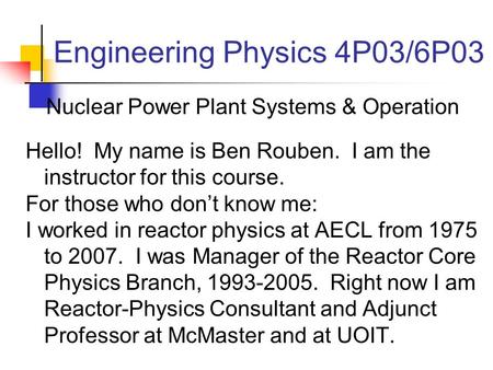 Engineering Physics 4P03/6P03 Nuclear Power Plant Systems & Operation Hello! My name is Ben Rouben. I am the instructor for this course. For those who.