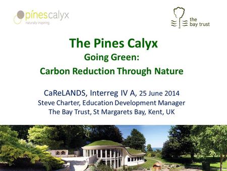The Pines Calyx Going Green: Carbon Reduction Through Nature CaReLANDS, Interreg IV A, 25 June 2014 Steve Charter, Education Development Manager The Bay.