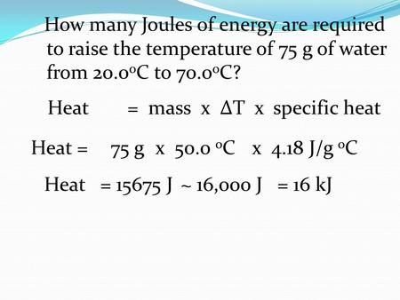 How many Joules of energy are required to raise the temperature of 75 g of water from 20.0 o C to 70.0 o C? Heat =75 g x 50.0 o C x 4.18 J/g o C Heat=