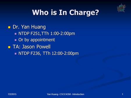 7/2/2015 1Yan Huang - CSCE4350 - Introduction Who is In Charge? Dr. Yan Huang Dr. Yan Huang NTDP F251,TTh 1:00-2:00pm NTDP F251,TTh 1:00-2:00pm Or by appointment.