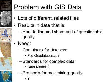 Problem with GIS Data Lots of different, related files Results in data that is: –Hard to find and share and of questionable quality Need: –Containers for.