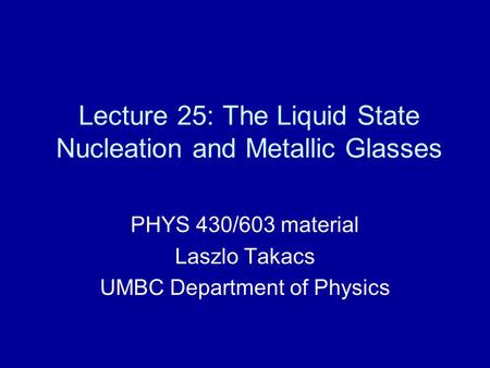 Lecture 25: The Liquid State Nucleation and Metallic Glasses PHYS 430/603 material Laszlo Takacs UMBC Department of Physics.