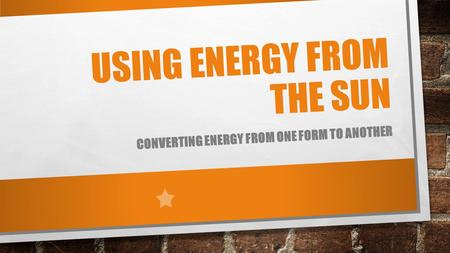 USING ENERGY FROM THE SUN CONVERTING ENERGY FROM ONE FORM TO ANOTHER.