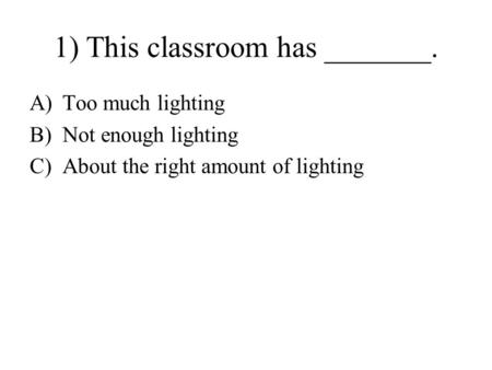 1) This classroom has _______. A)Too much lighting B)Not enough lighting C)About the right amount of lighting.