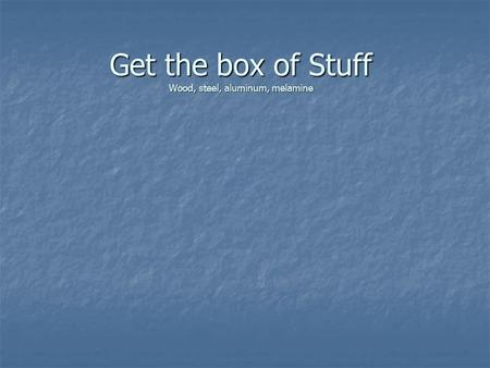 Get the box of Stuff Wood, steel, aluminum, melamine.
