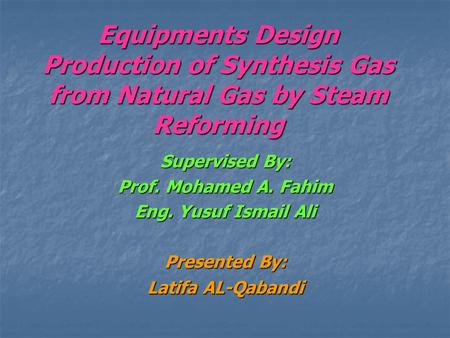 Equipments Design Production of Synthesis Gas from Natural Gas by Steam Reforming Supervised By: Prof. Mohamed A. Fahim Eng. Yusuf Ismail Ali Presented.