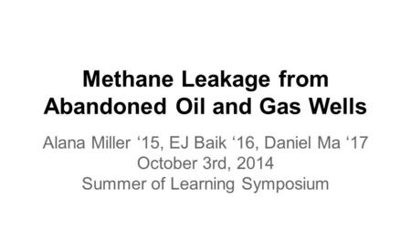 Methane Leakage from Abandoned Oil and Gas Wells Alana Miller ‘15, EJ Baik ‘16, Daniel Ma ‘17 October 3rd, 2014 Summer of Learning Symposium.